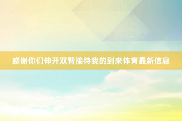 感谢你们伸开双臂接待我的到来体育最新信息