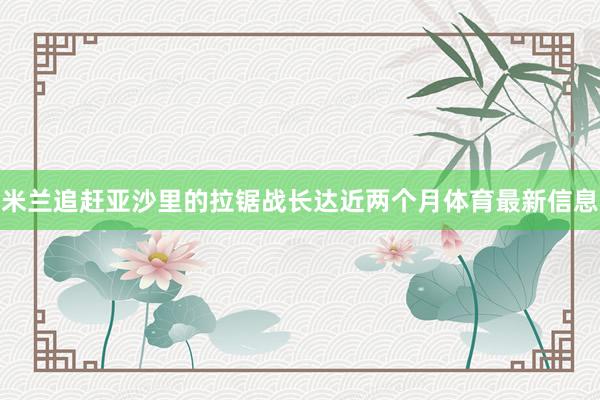 米兰追赶亚沙里的拉锯战长达近两个月体育最新信息