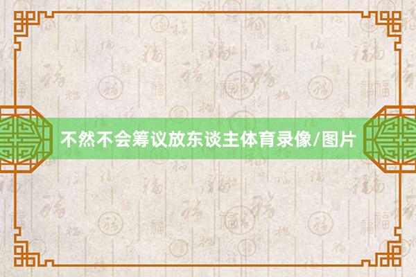 不然不会筹议放东谈主体育录像/图片