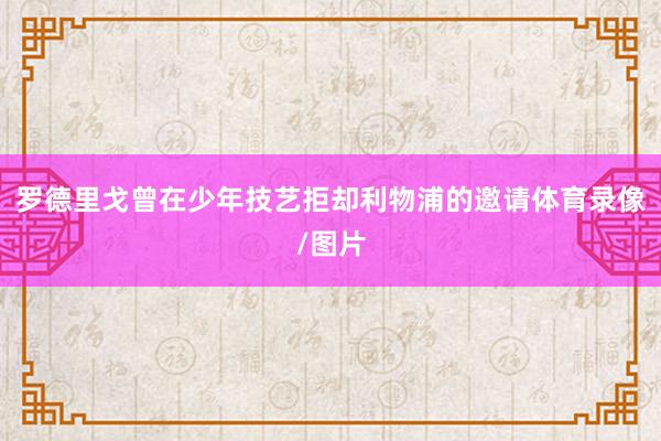 罗德里戈曾在少年技艺拒却利物浦的邀请体育录像/图片