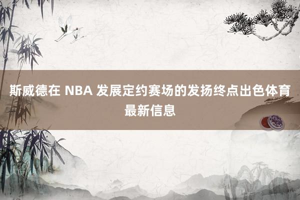 斯威德在 NBA 发展定约赛场的发扬终点出色体育最新信息