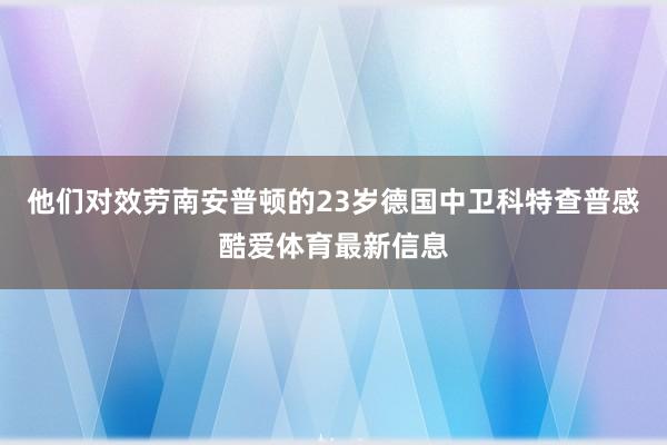 他们对效劳南安普顿的23岁德国中卫科特查普感酷爱体育最新信息